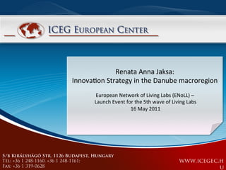 Renata	
  Anna	
  Jaksa:	
  	
  
                          Innova/on	
  Strategy	
  in	
  the	
  Danube	
  macroregion	
  
                                        European	
  Network	
  of	
  Living	
  Labs	
  (ENoLL)	
  –	
  
                                   	
  Launch	
  Event	
  for	
  the	
  5th	
  wave	
  of	
  Living	
  Labs	
  	
  
                                                           	
  16	
  May	
  2011	
  




5/b Királyhágó Str. 1126 Budapest, Hungary
Tel: +36 1 248-1160, +36 1 248-1161;                                                               www.icegec.h
Fax: +36 1 319-0628                                                                                           u
 
