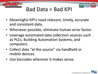 Bad Data = Bad KPI
• Meaningful KPI’s need relevant, timely, accurate
and consistent data.
• Whenever possible, eliminate human error factor.
• Leverage automated data collection sources such
as PLCs, Building Automation Systems, and
computers.
• Collect data “at the source” via handheld or
mobile devices.
• Use barcodes wherever it makes sense.
 