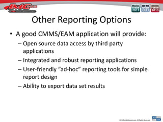 Other Reporting Options
• A good CMMS/EAM application will provide:
– Open source data access by third party
applications
– Integrated and robust reporting applications
– User-friendly “ad-hoc” reporting tools for simple
report design
– Ability to export data set results
 