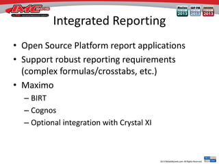 Integrated Reporting
• Open Source Platform report applications
• Support robust reporting requirements
(complex formulas/crosstabs, etc.)
• Maximo
– BIRT
– Cognos
– Optional integration with Crystal XI
 