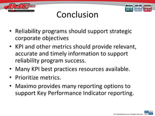 Conclusion
• Reliability programs should support strategic
corporate objectives
• KPI and other metrics should provide relevant,
accurate and timely information to support
reliability program success.
• Many KPI best practices resources available.
• Prioritize metrics.
• Maximo provides many reporting options to
support Key Performance Indicator reporting.
 