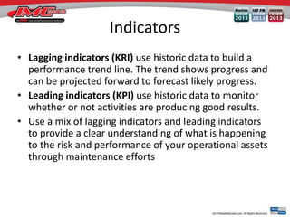 Indicators
• Lagging indicators (KRI) use historic data to build a
performance trend line. The trend shows progress and
can be projected forward to forecast likely progress.
• Leading indicators (KPI) use historic data to monitor
whether or not activities are producing good results.
• Use a mix of lagging indicators and leading indicators
to provide a clear understanding of what is happening
to the risk and performance of your operational assets
through maintenance efforts
 