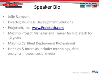 Speaker Bio
•
•
•
•

Julie Rampello
Director, Business Development Solutions
Projetech, Inc. www.Projetech.com
Maximo Project Manager and Trainer for Projetech for
12 years
• Maximo Certified Deployment Professional
• Hobbies & Interests include: technology, data
analytics, fitness, social media

 