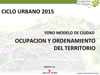 CICLO URBANO 2015
FORO MODELO DE CIUDAD
OCUPACION Y ORDENAMIENTO
DEL TERRITORIO
BOGOTA, D.C.
Julio 27de 2015 ELABORO: JAIME RODRIGUEZ AZUERO
 