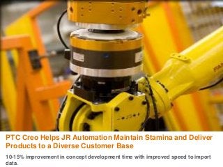 PTC Creo Helps JR Automation Maintain Stamina and Deliver
Products to a Diverse Customer Base
10-15% improvement in concept development time with improved speed to import
data.
 