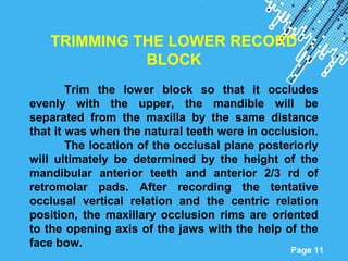 Powerpoint Templates
Page 11
TRIMMING THE LOWER RECORD
BLOCK
Trim the lower block so that it occludes
evenly with the upper, the mandible will be
separated from the maxilla by the same distance
that it was when the natural teeth were in occlusion.
The location of the occlusal plane posteriorly
will ultimately be determined by the height of the
mandibular anterior teeth and anterior 2/3 rd of
retromolar pads. After recording the tentative
occlusal vertical relation and the centric relation
position, the maxillary occlusion rims are oriented
to the opening axis of the jaws with the help of the
face bow.
 