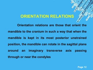 Powerpoint Templates
Page 12
ORIENTATION RELATIONS
Orientation relations are those that orient the
mandible to the cranium in such a way that when the
mandible is kept in its most posterior unstrained
position, the mandible can rotate in the sagittal plane
around an imaginary transverse axis passing
through or near the condyles
 