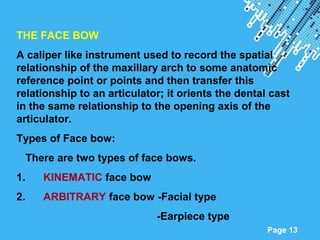 Powerpoint Templates
Page 13
THE FACE BOW
A caliper like instrument used to record the spatial
relationship of the maxillary arch to some anatomic
reference point or points and then transfer this
relationship to an articulator; it orients the dental cast
in the same relationship to the opening axis of the
articulator.
Types of Face bow:
There are two types of face bows.
1. KINEMATIC face bow
2. ARBITRARY face bow -Facial type
-Earpiece type
 
