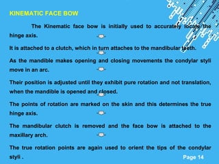 Powerpoint Templates
Page 14
KINEMATIC FACE BOW
The Kinematic face bow is initially used to accurately locate the
hinge axis.
It is attached to a clutch, which in turn attaches to the mandibular teeth.
As the mandible makes opening and closing movements the condylar styli
move in an arc.
Their position is adjusted until they exhibit pure rotation and not translation,
when the mandible is opened and closed.
The points of rotation are marked on the skin and this determines the true
hinge axis.
The mandibular clutch is removed and the face bow is attached to the
maxillary arch.
The true rotation points are again used to orient the tips of the condylar
styli .
 