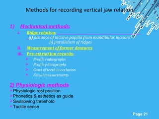 Powerpoint Templates
Page 21
Methods for recording vertical jaw relation
1) Mechanical methods:
i. Ridge relation:
a) distance of incisive papilla from mandibular incisors
b) parallelism of ridges
ii. Measurement of former dentures
iii. Pre-extraction records-
 Profile radiographs
 Profile photographs
 Casts of teeth in occlusion
 Facial measurements
2) Physiologic methods
Physiologic rest position
Phonetics & esthetics as guide
Swallowing threshold
Tactile sense
 