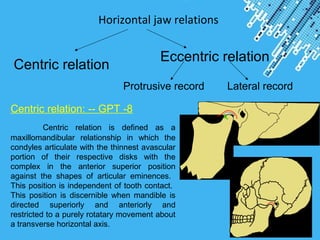 Powerpoint Templates
Page 26
Horizontal jaw relations
Centric relation
Eccentric relation
Protrusive record Lateral record
Centric relation: -- GPT -8
Centric relation is defined as a
maxillomandibular relationship in which the
condyles articulate with the thinnest avascular
portion of their respective disks with the
complex in the anterior superior position
against the shapes of articular eminences.
This position is independent of tooth contact.
This position is discernible when mandible is
directed superiorly and anteriorly and
restricted to a purely rotatary movement about
a transverse horizontal axis.
 