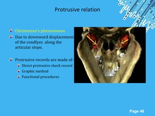 Powerpoint Templates
Page 48
Protrusive relation
Christensen’s phenomenon
Due to downward displacement
of the condlyes along the
articular slope.
Protrusive records are made of-
Direct protrusive check record
Graphic method
Functional procedures
 