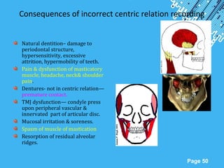 Powerpoint Templates
Page 50
Consequences of incorrect centric relation recording
Natural dentition– damage to
periodontal structure,
hypersensitivity, excessive
attrition, hypermobility of teeth.
Pain & dysfunction of masticatory
muscle, headache, neck& shoulder
pain.
Dentures- not in centric relation—
premature contact.
TMJ dysfunction— condyle press
upon peripheral vascular &
innervated part of articular disc.
Mucosal irritation & soreness.
Spasm of muscle of mastication
Resorption of residual alveolar
ridges.
 