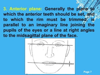 Powerpoint Templates
Page 7
3. Anterior plane: Generally the plane to
which the anterior teeth should be set, and
to which the rim must be trimmed, is
parallel to an imaginary line joining the
pupils of the eyes or a line at right angles
to the midsagittal plane of the face.
 