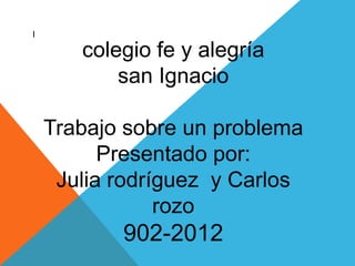 l

       colegio fe y alegría
           san Ignacio

    Trabajo sobre un problema
          Presentado por:
     Julia rodríguez y Carlos
                rozo
           902-2012
 
