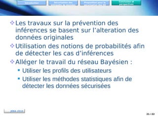 Introduction

Sécurisation des
entrepôts de données

Proposition pour la
sécurisation des ED

Conclusion et
perspectives

 Les travaux sur la prévention des
inférences se basent sur l’alteration des
données originales
 Utilisation des notions de probabilités afin
de détecter les cas d’inférences
 Alléger le travail du réseau Bayésien :
 Utiliser les profils des utilisateurs
 Utiliser les méthodes statistiques afin de
détecter les données sécurisées

JRBA 2010
21 / 22

 