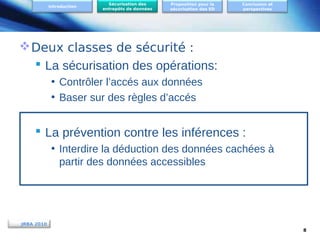 Introduction

Sécurisation des
entrepôts de données

Proposition pour la
sécurisation des ED

Conclusion et
perspectives

 Deux classes de sécurité :
 La sécurisation des opérations:
• Contrôler l’accés aux données
• Baser sur des règles d’accés

 La prévention contre les inférences :
• Interdire la déduction des données cachées à
partir des données accessibles

JRBA 2010
8

 