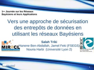 1ère Journée sur les Réseaux
Bayésiens et leurs Applications

Vers une approche de sécurisation
des entrepôts de données en
utilisant les réseaux Bayésiens
Salah Triki
Hanene Ben-Abdallah, Jamel Feki (FSEGS)
Nouria Harbi (Université Lyon 2)

JRBA 2010
1

 
