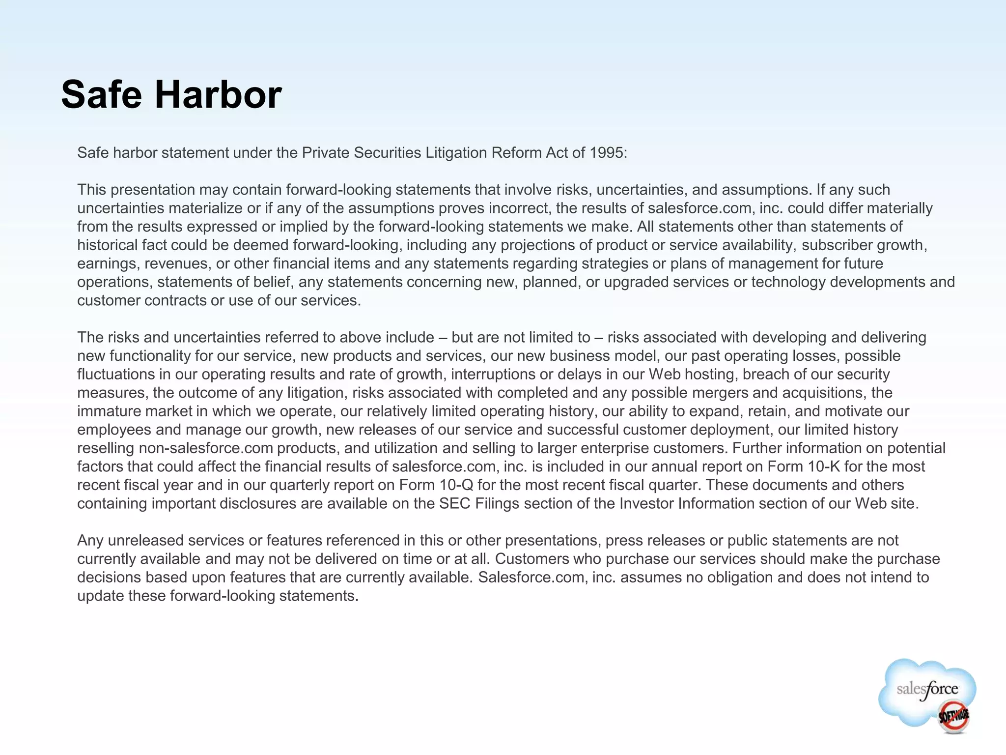 Safe Harbor
Safe harbor statement under the Private Securities Litigation Reform Act of 1995:
This presentation may contain forward-looking statements that involve risks, uncertainties, and assumptions. If any such
uncertainties materialize or if any of the assumptions proves incorrect, the results of salesforce.com, inc. could differ materially
from the results expressed or implied by the forward-looking statements we make. All statements other than statements of
historical fact could be deemed forward-looking, including any projections of product or service availability, subscriber growth,
earnings, revenues, or other financial items and any statements regarding strategies or plans of management for future
operations, statements of belief, any statements concerning new, planned, or upgraded services or technology developments and
customer contracts or use of our services.
The risks and uncertainties referred to above include – but are not limited to – risks associated with developing and delivering
new functionality for our service, new products and services, our new business model, our past operating losses, possible
fluctuations in our operating results and rate of growth, interruptions or delays in our Web hosting, breach of our security
measures, the outcome of any litigation, risks associated with completed and any possible mergers and acquisitions, the
immature market in which we operate, our relatively limited operating history, our ability to expand, retain, and motivate our
employees and manage our growth, new releases of our service and successful customer deployment, our limited history
reselling non-salesforce.com products, and utilization and selling to larger enterprise customers. Further information on potential
factors that could affect the financial results of salesforce.com, inc. is included in our annual report on Form 10-K for the most
recent fiscal year and in our quarterly report on Form 10-Q for the most recent fiscal quarter. These documents and others
containing important disclosures are available on the SEC Filings section of the Investor Information section of our Web site.
Any unreleased services or features referenced in this or other presentations, press releases or public statements are not
currently available and may not be delivered on time or at all. Customers who purchase our services should make the purchase
decisions based upon features that are currently available. Salesforce.com, inc. assumes no obligation and does not intend to
update these forward-looking statements.
 