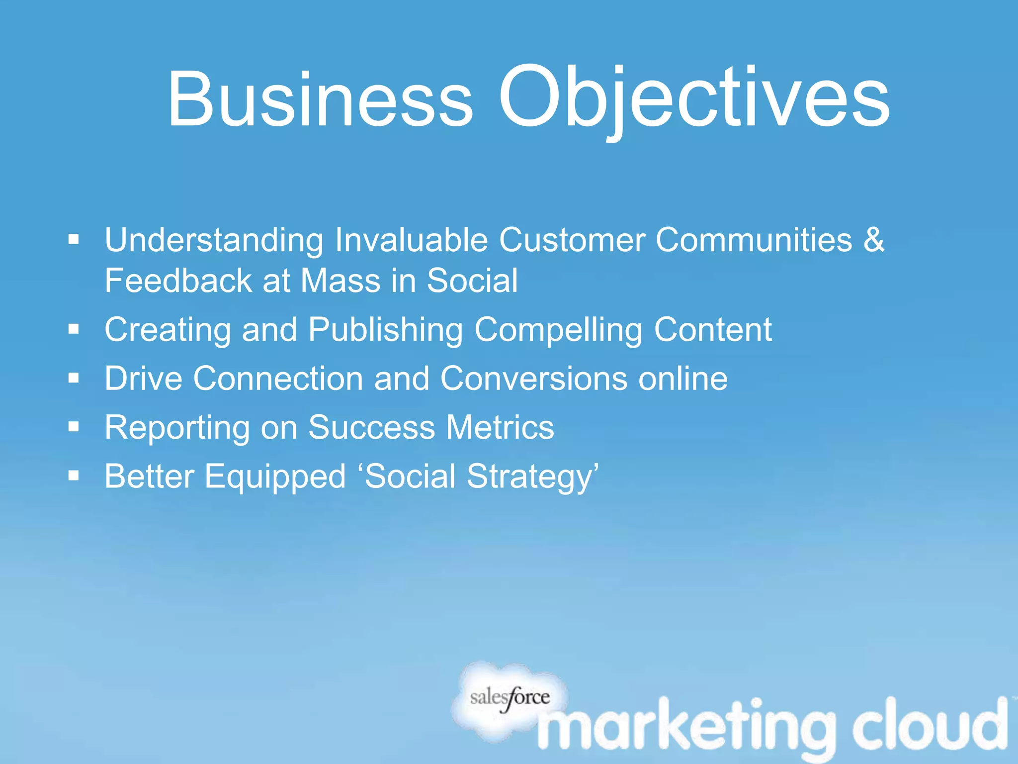 Business Objectives
 Understanding Invaluable Customer Communities &
Feedback at Mass in Social
 Creating and Publishing Compelling Content
 Drive Connection and Conversions online
 Reporting on Success Metrics
 Better Equipped ‘Social Strategy’
 