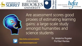 Are assessment scores good
proxies of estimating learning
gains: a large-scale study
amongst humanities and
science students
Dr. Jekaterina Rogaten
Prof Bart Rienties
https://twitter.com/LearningGains
https://abclearninggains.com/
 