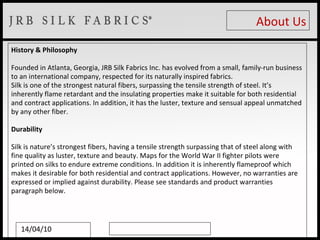 About Us History & Philosophy Founded in Atlanta, Georgia, JRB Silk Fabrics Inc. has evolved from a small, family-run business to an international company, respected for its naturally inspired fabrics. Silk is one of the strongest natural fibers, surpassing the tensile strength of steel. It’s inherently flame retardant and the insulating properties make it suitable for both residential and contract applications. In addition, it has the luster, texture and sensual appeal unmatched by any other fiber.  Durability Silk is nature’s strongest fibers, having a tensile strength surpassing that of steel along with fine quality as luster, texture and beauty. Maps for the World War II fighter pilots were printed on silks to endure extreme conditions. In addition it is inherently flameproof which makes it desirable for both residential and contract applications. However, no warranties are expressed or implied against durability. Please see standards and product warranties paragraph below. 