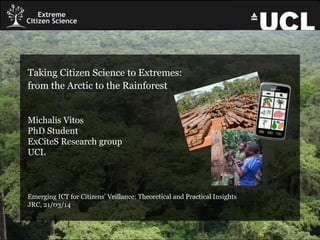 Taking Citizen Science to Extremes:
from the Arctic to the Rainforest
Michalis Vitos
PhD Student
ExCiteS Research group
UCL
Emerging ICT for Citizens’ Veillance: Theoretical and Practical Insights
JRC, 21/03/14
 