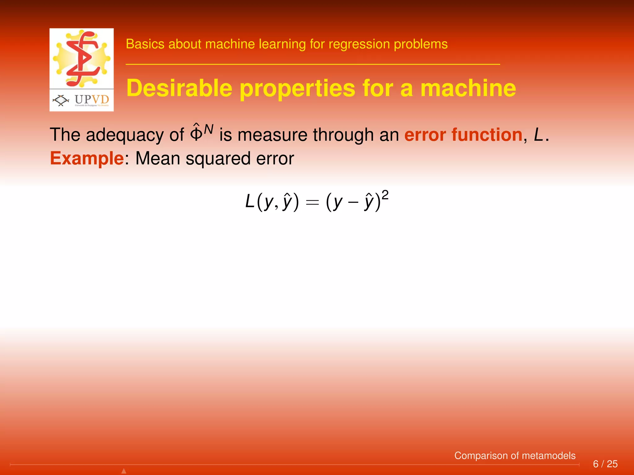 Basics about machine learning for regression problems
Desirable properties for a machine
The adequacy of ˆΦN
is measure through an error function, L.
Example: Mean squared error
L(y, ˆy) = (y − ˆy)2
6 / 25
Comparison of metamodels
 