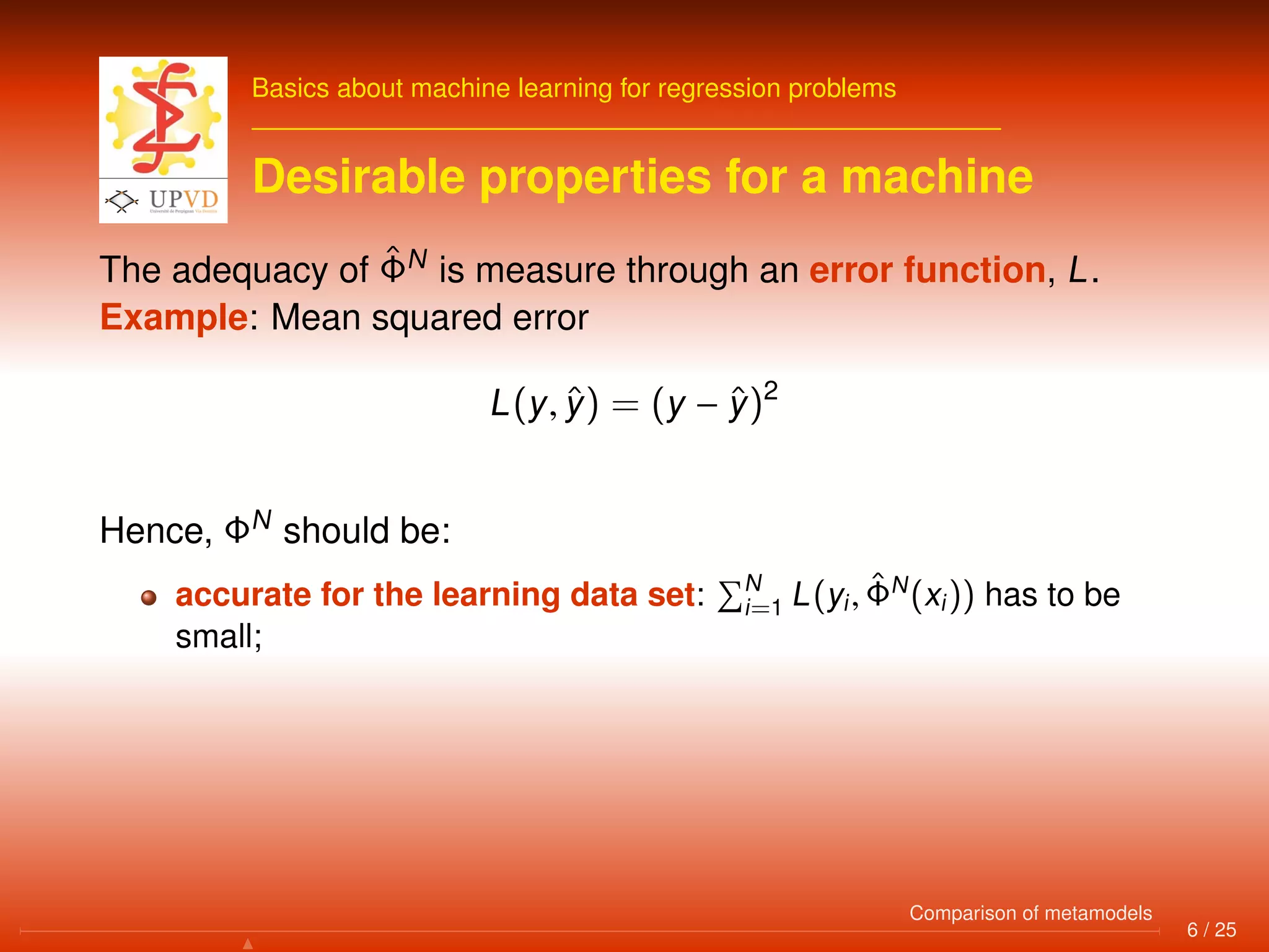 Basics about machine learning for regression problems
Desirable properties for a machine
The adequacy of ˆΦN
is measure through an error function, L.
Example: Mean squared error
L(y, ˆy) = (y − ˆy)2
Hence, ΦN
should be:
accurate for the learning data set: N
i=1 L(yi, ˆΦN
(xi)) has to be
small;
6 / 25
Comparison of metamodels
 