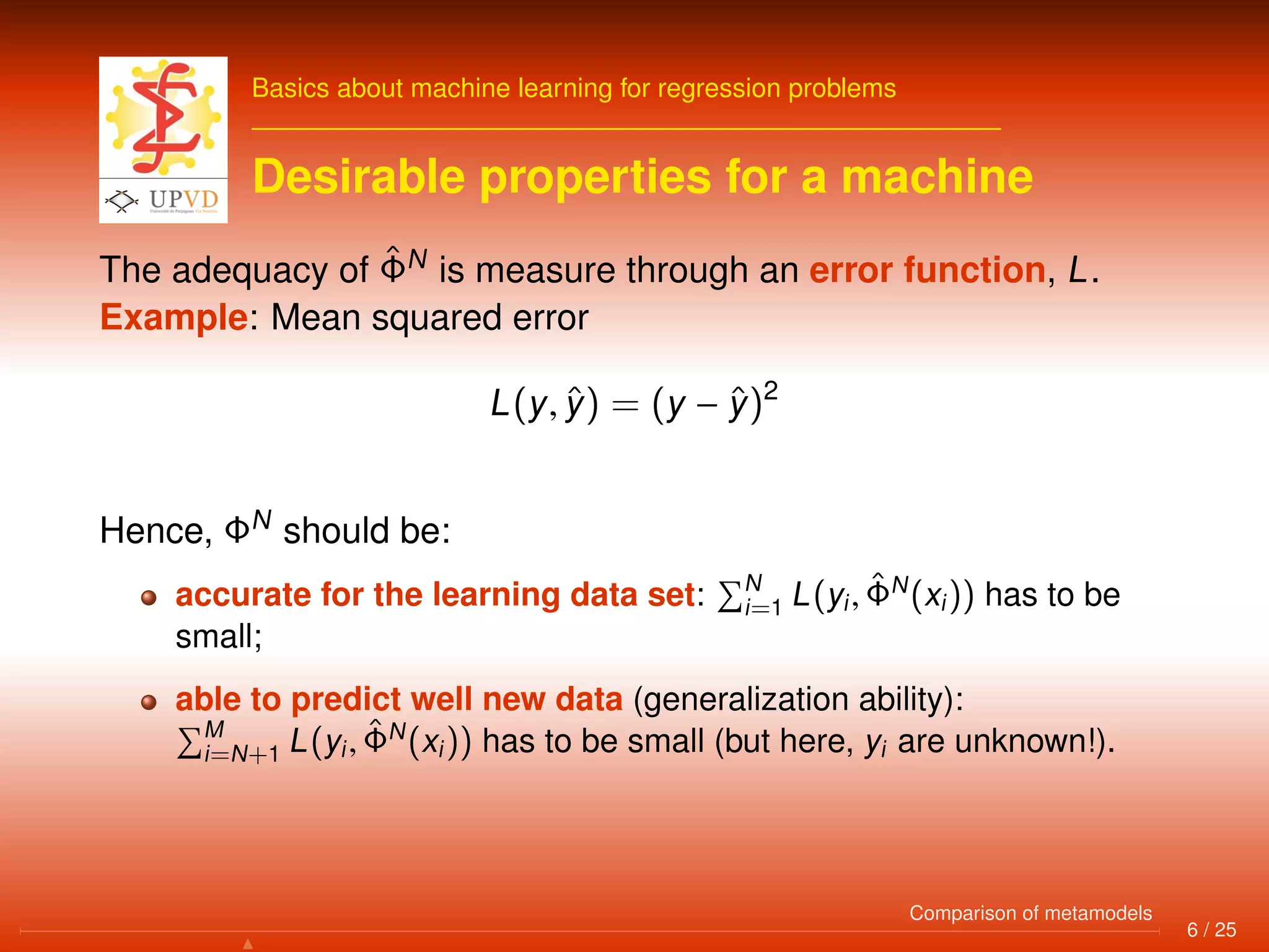 Basics about machine learning for regression problems
Desirable properties for a machine
The adequacy of ˆΦN
is measure through an error function, L.
Example: Mean squared error
L(y, ˆy) = (y − ˆy)2
Hence, ΦN
should be:
accurate for the learning data set: N
i=1 L(yi, ˆΦN
(xi)) has to be
small;
able to predict well new data (generalization ability):
M
i=N+1 L(yi, ˆΦN
(xi)) has to be small (but here, yi are unknown!).
6 / 25
Comparison of metamodels
 