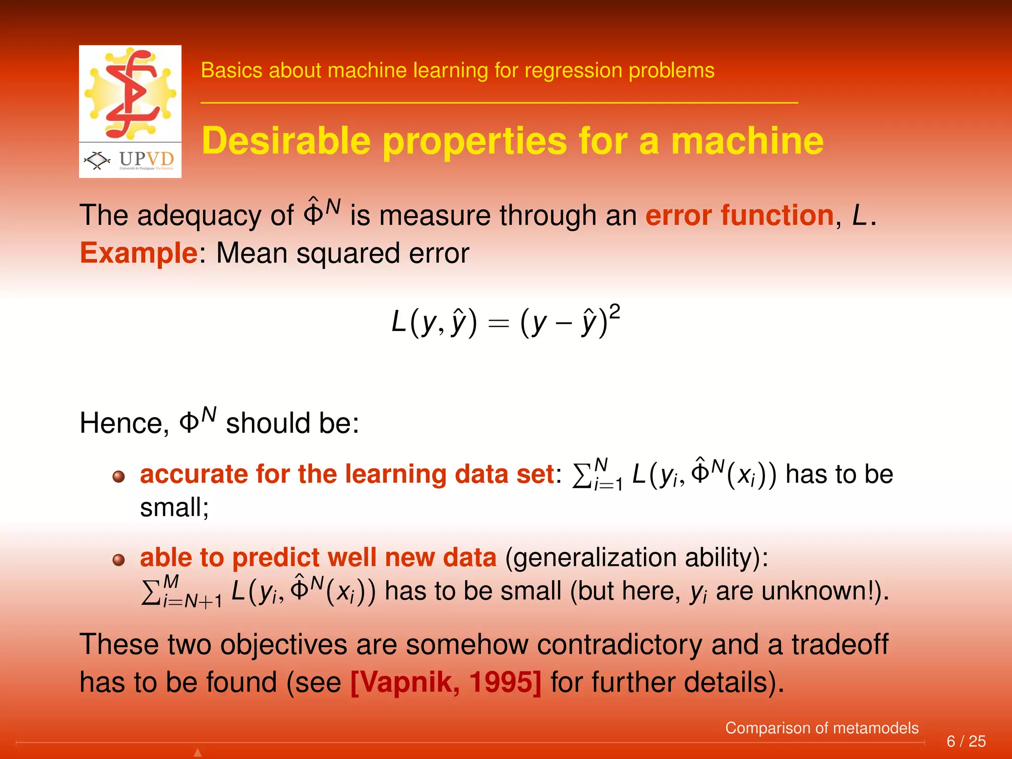 Basics about machine learning for regression problems
Desirable properties for a machine
The adequacy of ˆΦN
is measure through an error function, L.
Example: Mean squared error
L(y, ˆy) = (y − ˆy)2
Hence, ΦN
should be:
accurate for the learning data set: N
i=1 L(yi, ˆΦN
(xi)) has to be
small;
able to predict well new data (generalization ability):
M
i=N+1 L(yi, ˆΦN
(xi)) has to be small (but here, yi are unknown!).
These two objectives are somehow contradictory and a tradeoff
has to be found (see [Vapnik, 1995] for further details).
6 / 25
Comparison of metamodels
 