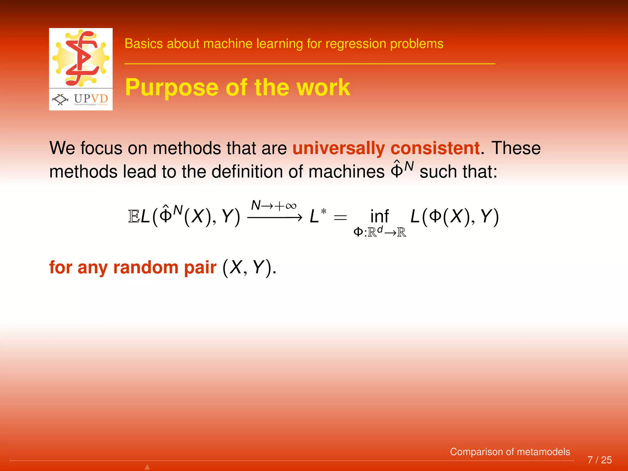 Basics about machine learning for regression problems
Purpose of the work
We focus on methods that are universally consistent. These
methods lead to the deﬁnition of machines ˆΦN
such that:
EL(ˆΦN
(X), Y)
N→+∞
−−−−−−→ L∗
= inf
Φ:Rd →R
L(Φ(X), Y)
for any random pair (X, Y).
7 / 25
Comparison of metamodels
 