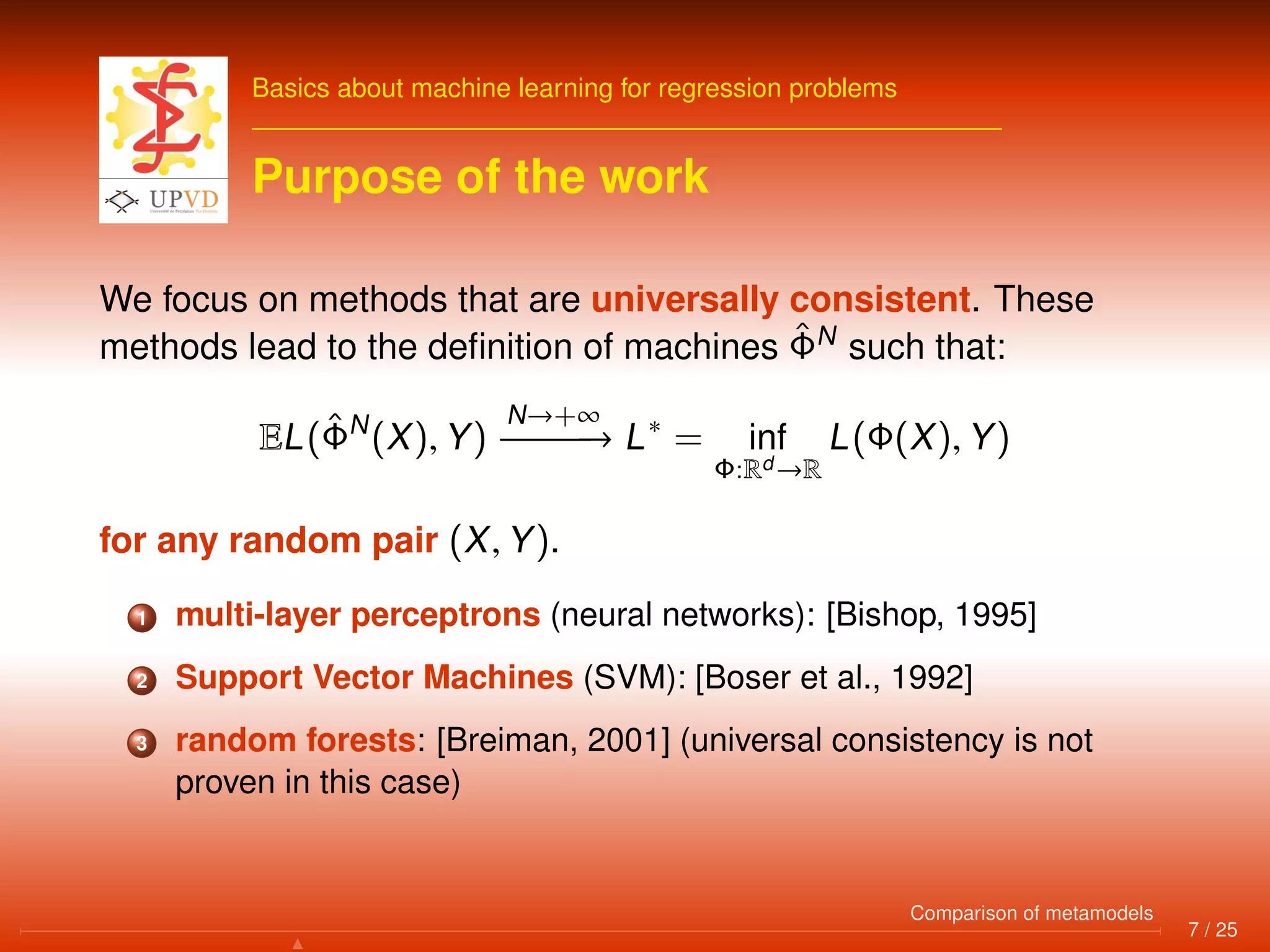 Basics about machine learning for regression problems
Purpose of the work
We focus on methods that are universally consistent. These
methods lead to the deﬁnition of machines ˆΦN
such that:
EL(ˆΦN
(X), Y)
N→+∞
−−−−−−→ L∗
= inf
Φ:Rd →R
L(Φ(X), Y)
for any random pair (X, Y).
1 multi-layer perceptrons (neural networks): [Bishop, 1995]
2 Support Vector Machines (SVM): [Boser et al., 1992]
3 random forests: [Breiman, 2001] (universal consistency is not
proven in this case)
7 / 25
Comparison of metamodels
 
