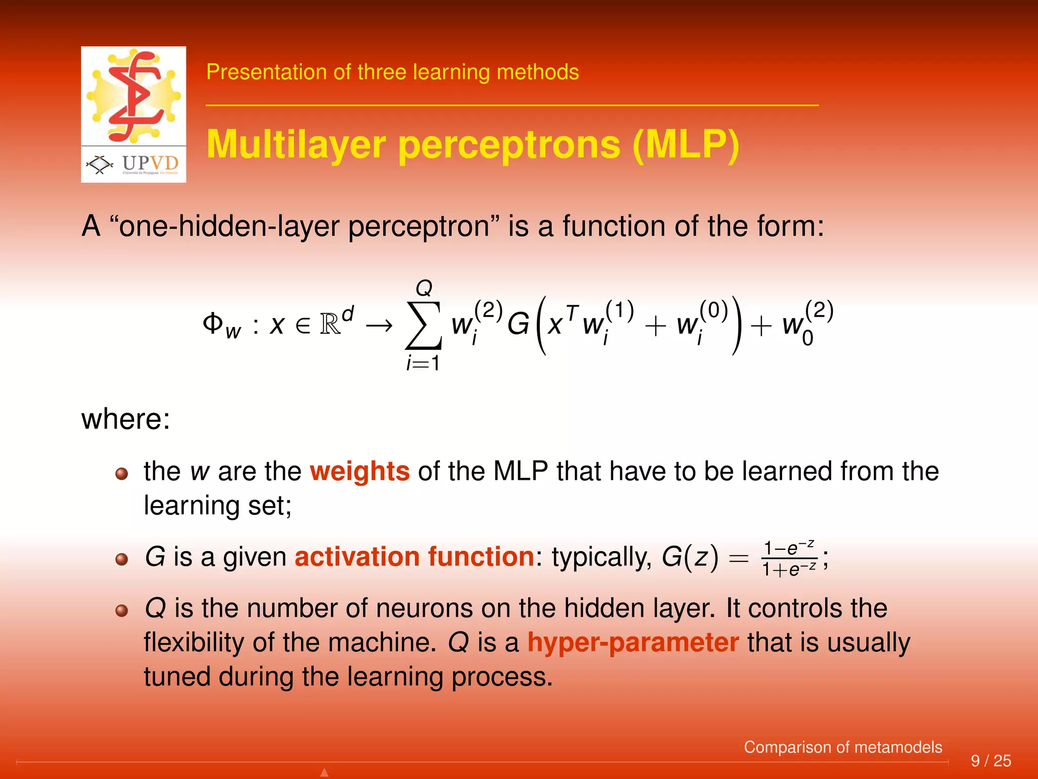 Presentation of three learning methods
Multilayer perceptrons (MLP)
A “one-hidden-layer perceptron” is a function of the form:
Φw : x ∈ Rd
→
Q
i=1
w
(2)
i
G xT
w
(1)
i
+ w
(0)
i
+ w
(2)
0
where:
the w are the weights of the MLP that have to be learned from the
learning set;
G is a given activation function: typically, G(z) = 1−e−z
1+e−z ;
Q is the number of neurons on the hidden layer. It controls the
ﬂexibility of the machine. Q is a hyper-parameter that is usually
tuned during the learning process.
9 / 25
Comparison of metamodels
 