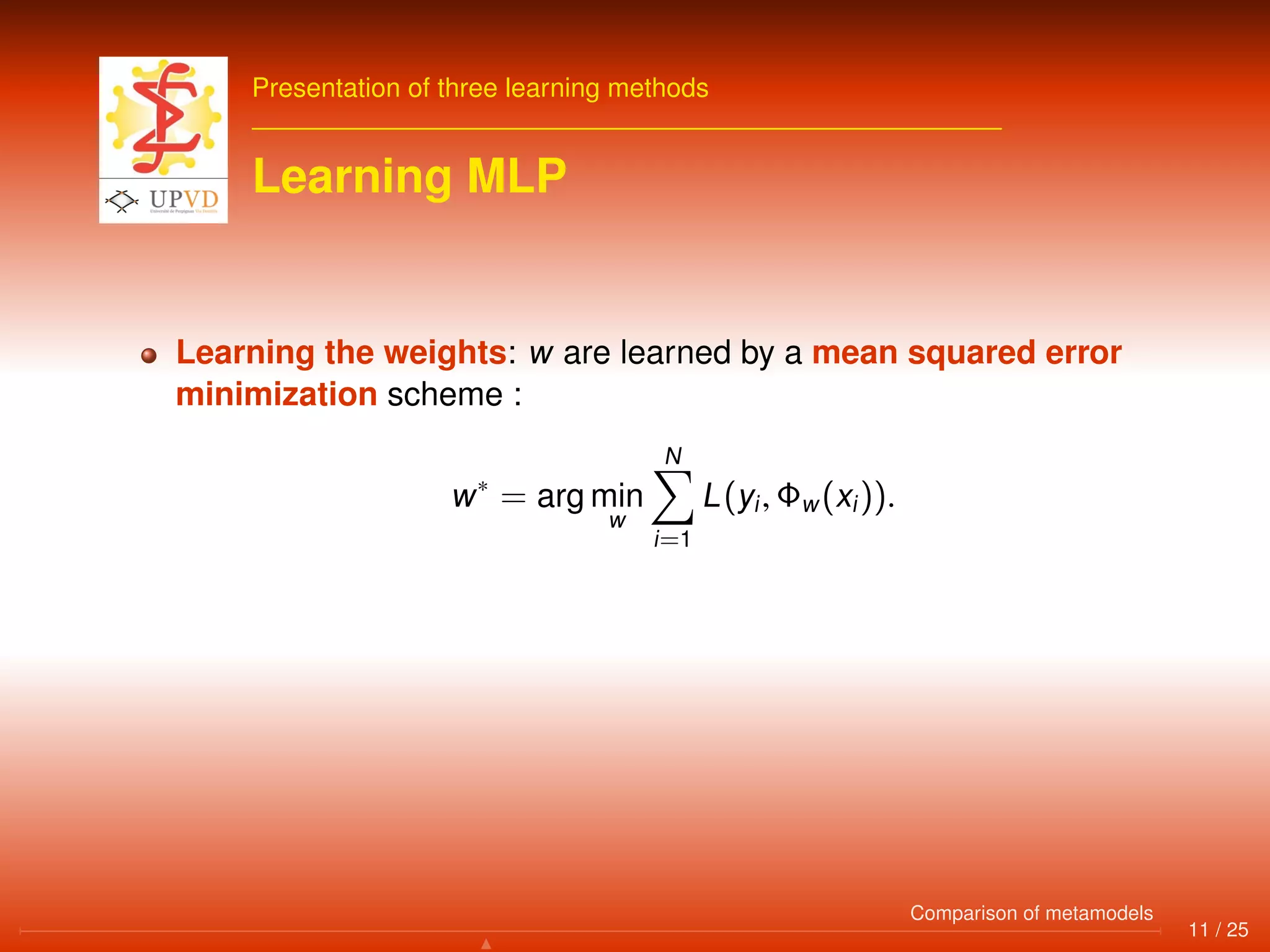 Presentation of three learning methods
Learning MLP
Learning the weights: w are learned by a mean squared error
minimization scheme :
w∗
= arg min
w
N
i=1
L(yi, Φw(xi)).
11 / 25
Comparison of metamodels
 