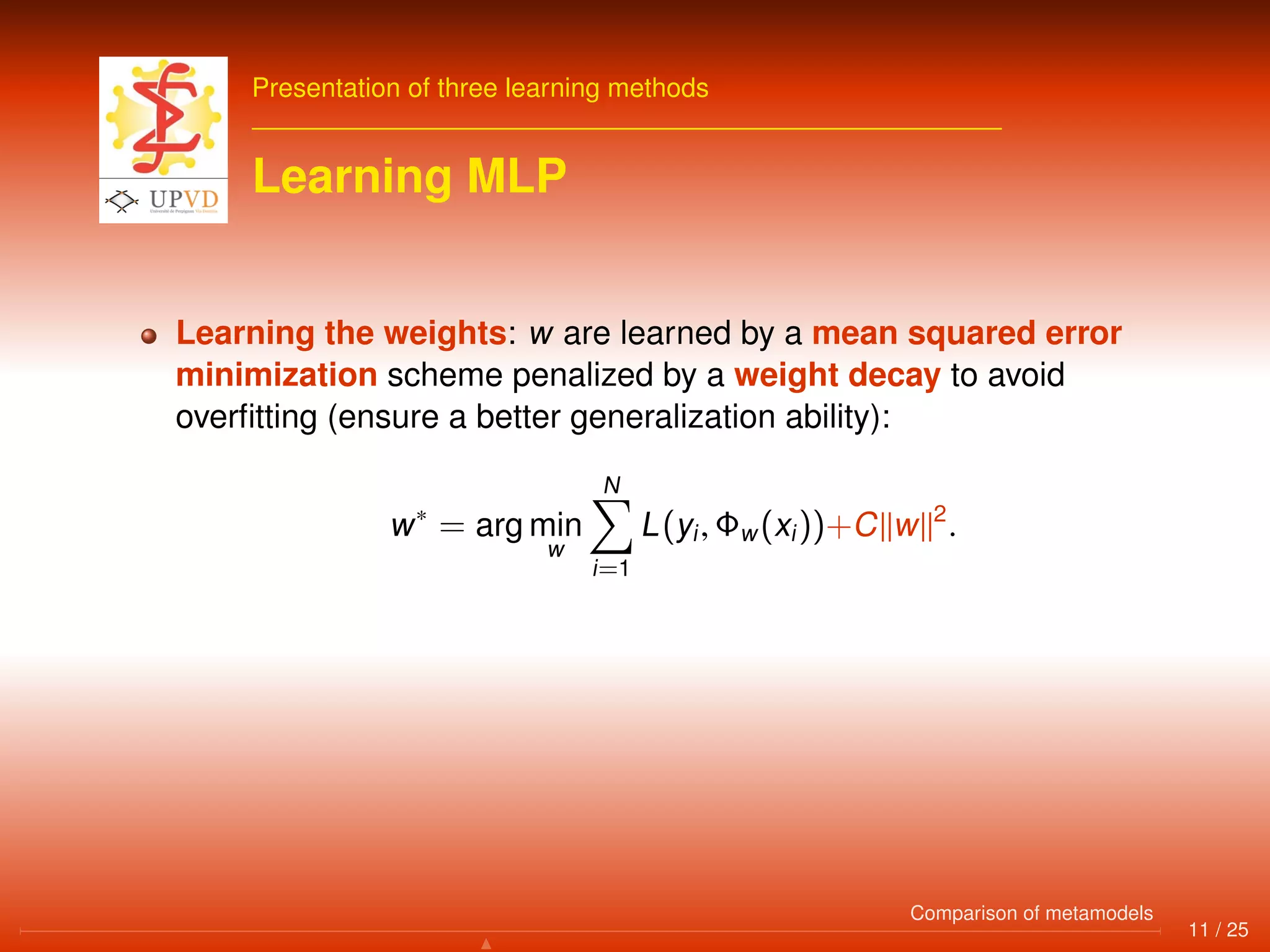 Presentation of three learning methods
Learning MLP
Learning the weights: w are learned by a mean squared error
minimization scheme penalized by a weight decay to avoid
overﬁtting (ensure a better generalization ability):
w∗
= arg min
w
N
i=1
L(yi, Φw(xi))+C w 2
.
11 / 25
Comparison of metamodels
 
