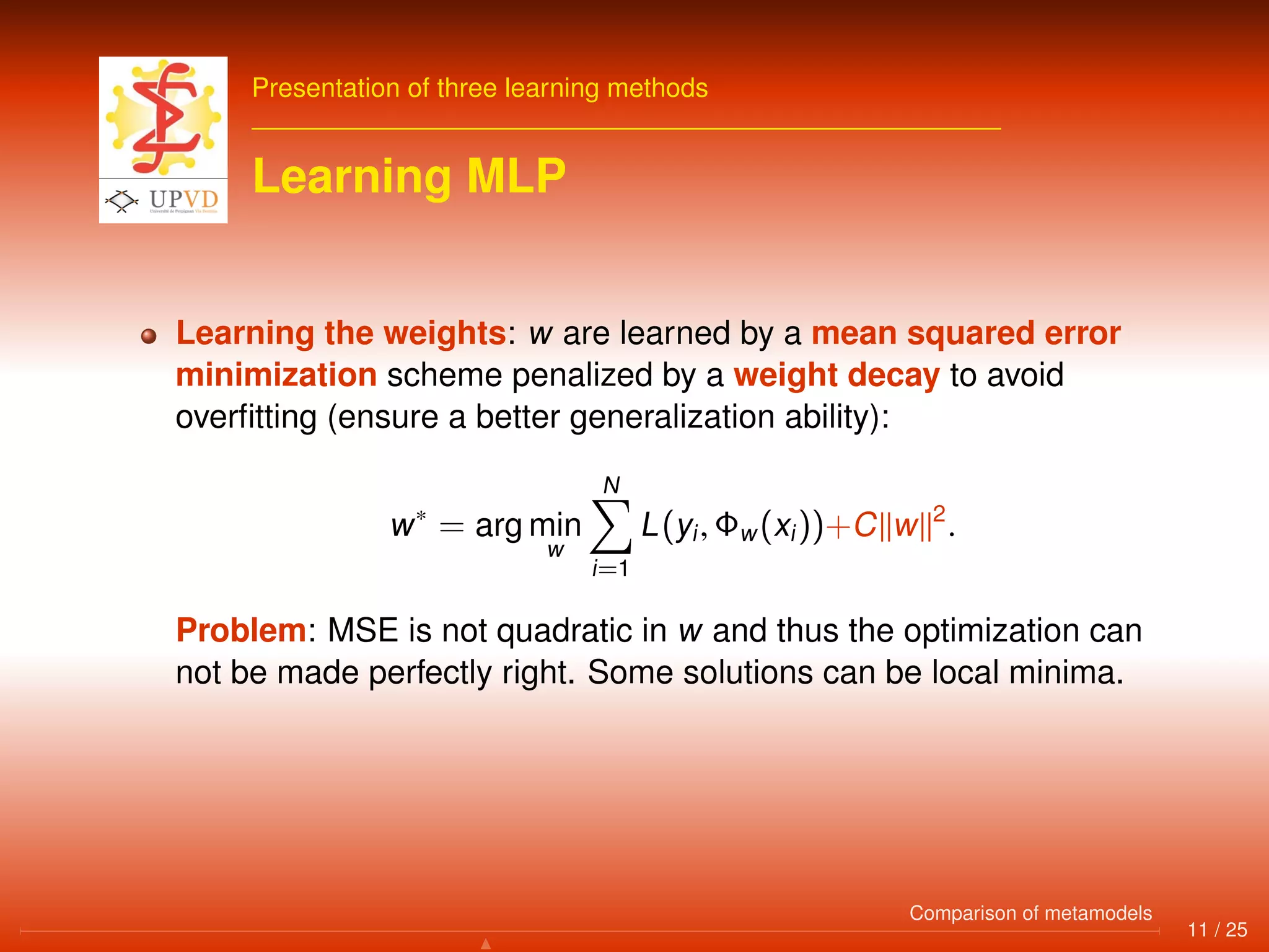Presentation of three learning methods
Learning MLP
Learning the weights: w are learned by a mean squared error
minimization scheme penalized by a weight decay to avoid
overﬁtting (ensure a better generalization ability):
w∗
= arg min
w
N
i=1
L(yi, Φw(xi))+C w 2
.
Problem: MSE is not quadratic in w and thus the optimization can
not be made perfectly right. Some solutions can be local minima.
11 / 25
Comparison of metamodels
 