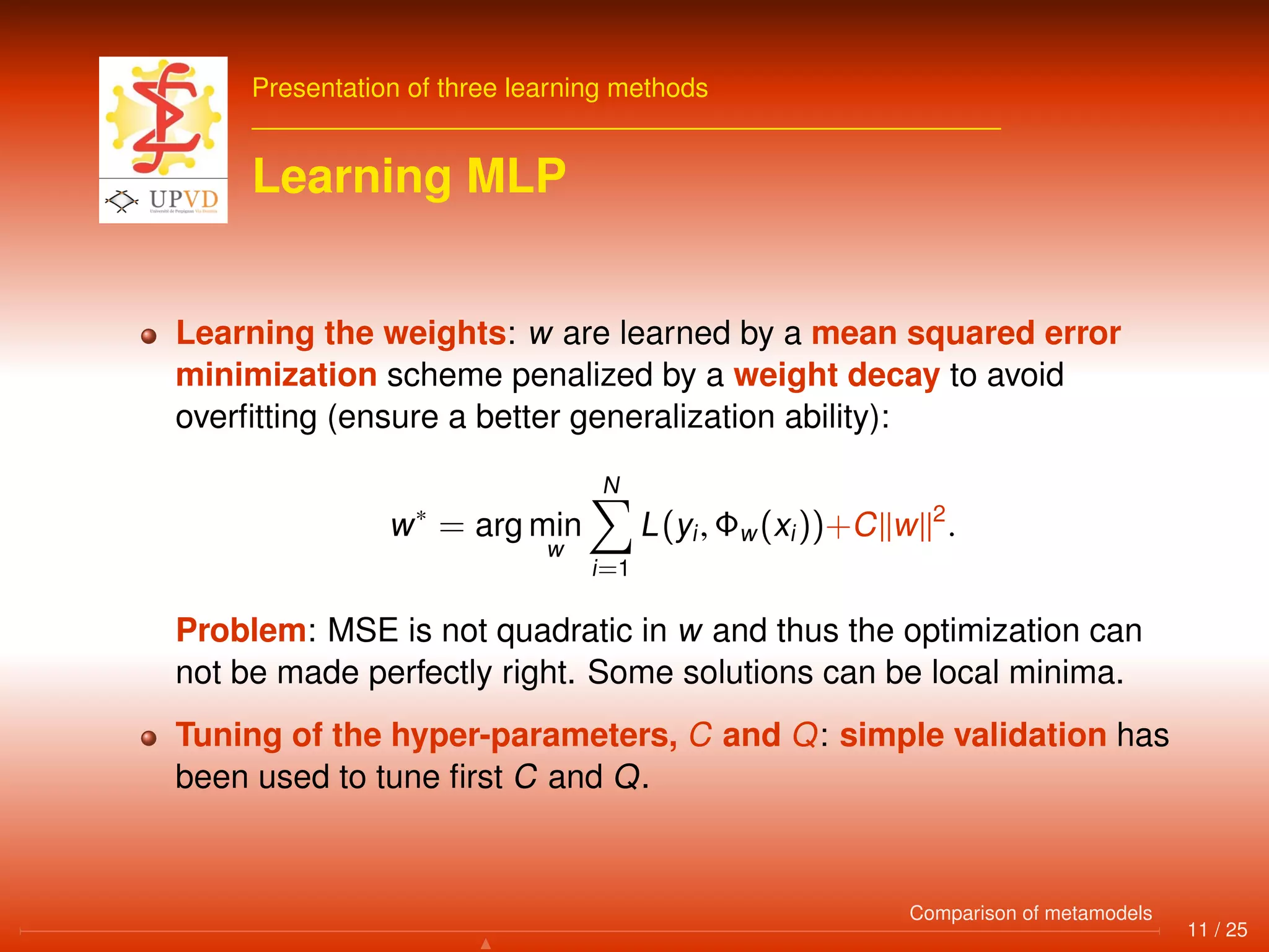 Presentation of three learning methods
Learning MLP
Learning the weights: w are learned by a mean squared error
minimization scheme penalized by a weight decay to avoid
overﬁtting (ensure a better generalization ability):
w∗
= arg min
w
N
i=1
L(yi, Φw(xi))+C w 2
.
Problem: MSE is not quadratic in w and thus the optimization can
not be made perfectly right. Some solutions can be local minima.
Tuning of the hyper-parameters, C and Q: simple validation has
been used to tune ﬁrst C and Q.
11 / 25
Comparison of metamodels
 