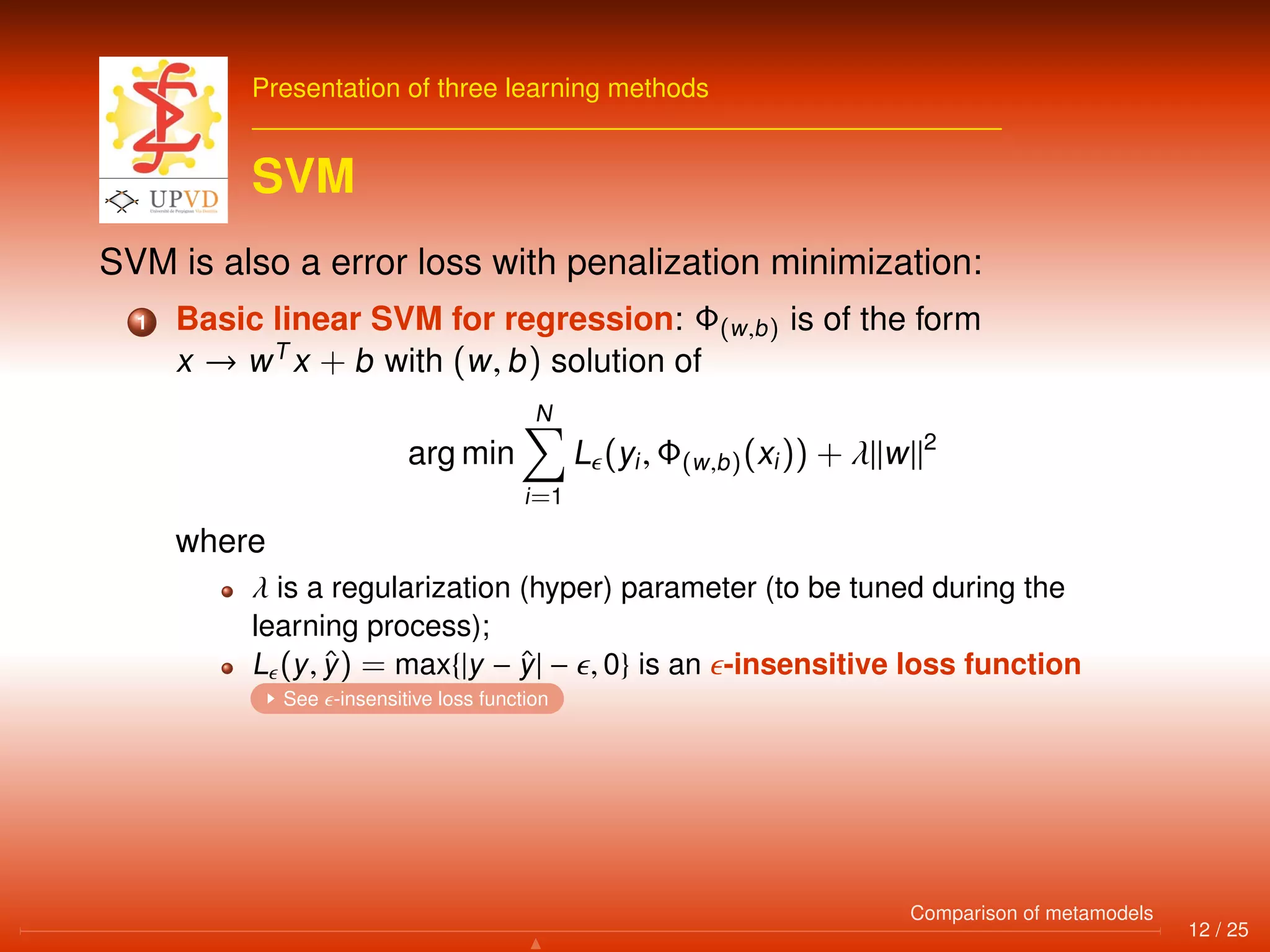 Presentation of three learning methods
SVM
SVM is also a error loss with penalization minimization:
1 Basic linear SVM for regression: Φ(w,b) is of the form
x → wT
x + b with (w, b) solution of
arg min
N
i=1
L (yi, Φ(w,b)(xi)) + λ w 2
where
λ is a regularization (hyper) parameter (to be tuned during the
learning process);
L (y, ˆy) = max{|y − ˆy| − , 0} is an -insensitive loss function
See -insensitive loss function
12 / 25
Comparison of metamodels
 