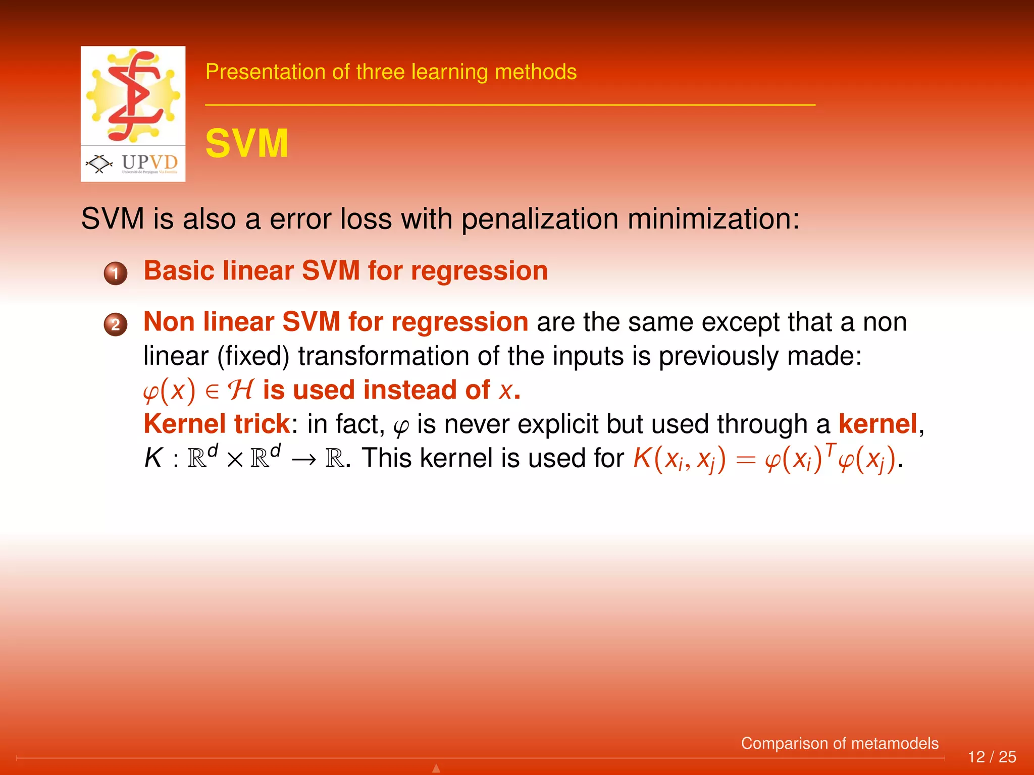 Presentation of three learning methods
SVM
SVM is also a error loss with penalization minimization:
1 Basic linear SVM for regression
2 Non linear SVM for regression are the same except that a non
linear (ﬁxed) transformation of the inputs is previously made:
ϕ(x) ∈ H is used instead of x.
Kernel trick: in fact, ϕ is never explicit but used through a kernel,
K : Rd
× Rd
→ R. This kernel is used for K(xi, xj) = ϕ(xi)T
ϕ(xj).
12 / 25
Comparison of metamodels
 