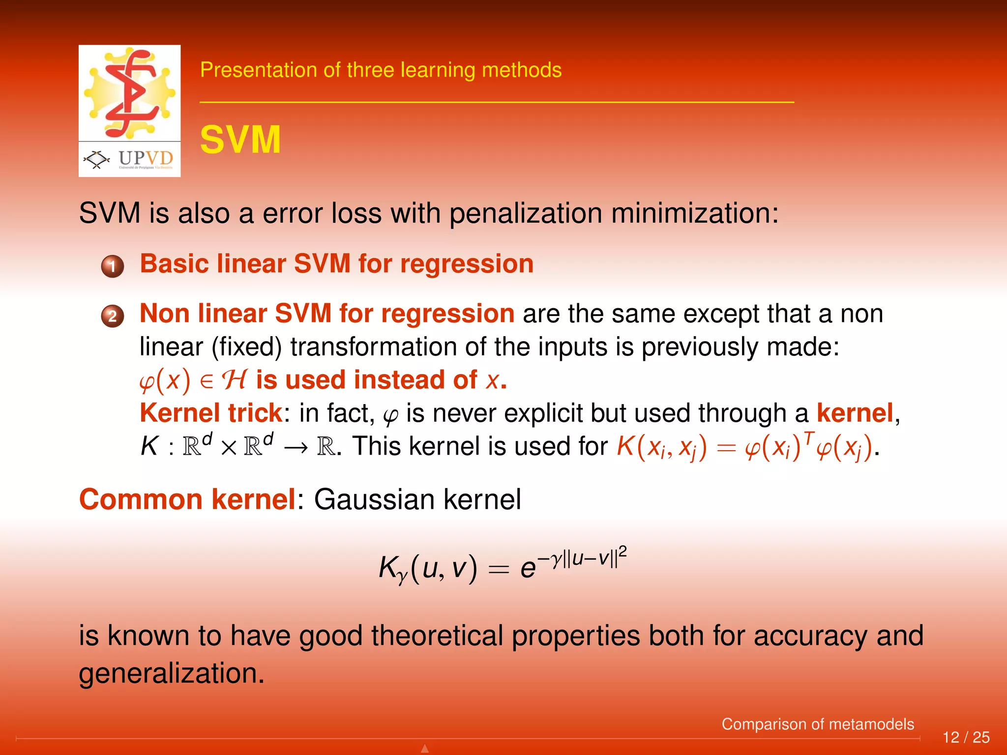 Presentation of three learning methods
SVM
SVM is also a error loss with penalization minimization:
1 Basic linear SVM for regression
2 Non linear SVM for regression are the same except that a non
linear (ﬁxed) transformation of the inputs is previously made:
ϕ(x) ∈ H is used instead of x.
Kernel trick: in fact, ϕ is never explicit but used through a kernel,
K : Rd
× Rd
→ R. This kernel is used for K(xi, xj) = ϕ(xi)T
ϕ(xj).
Common kernel: Gaussian kernel
Kγ(u, v) = e−γ u−v 2
is known to have good theoretical properties both for accuracy and
generalization.
12 / 25
Comparison of metamodels
 