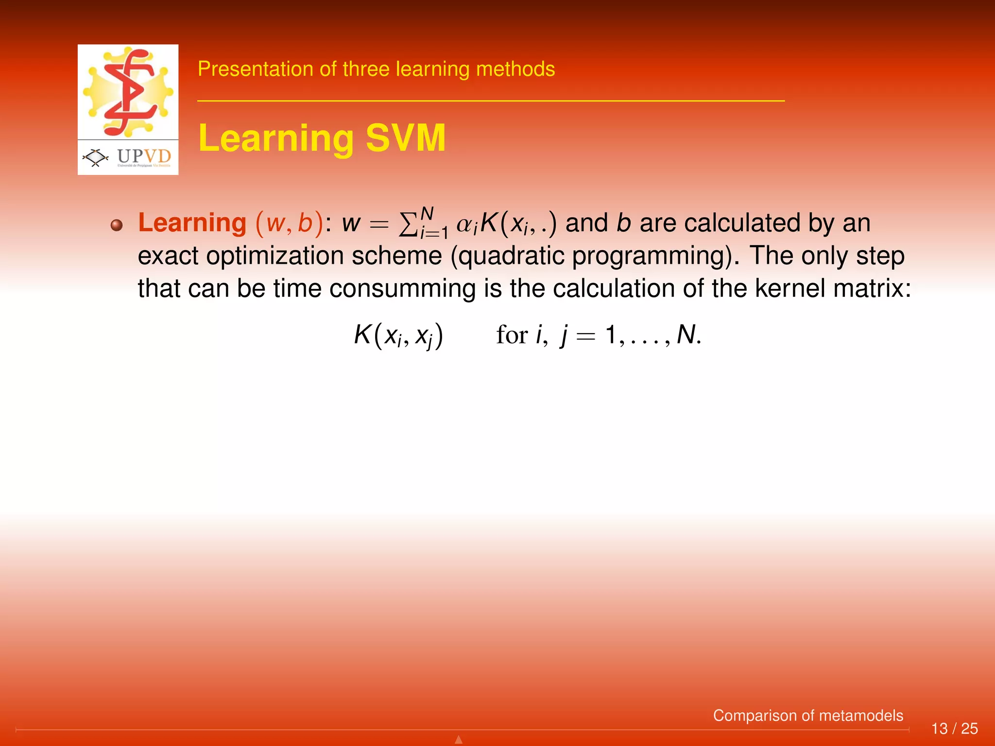 Presentation of three learning methods
Learning SVM
Learning (w, b): w = N
i=1 αiK(xi, .) and b are calculated by an
exact optimization scheme (quadratic programming). The only step
that can be time consumming is the calculation of the kernel matrix:
K(xi, xj) for i, j = 1, . . . , N.
13 / 25
Comparison of metamodels
 