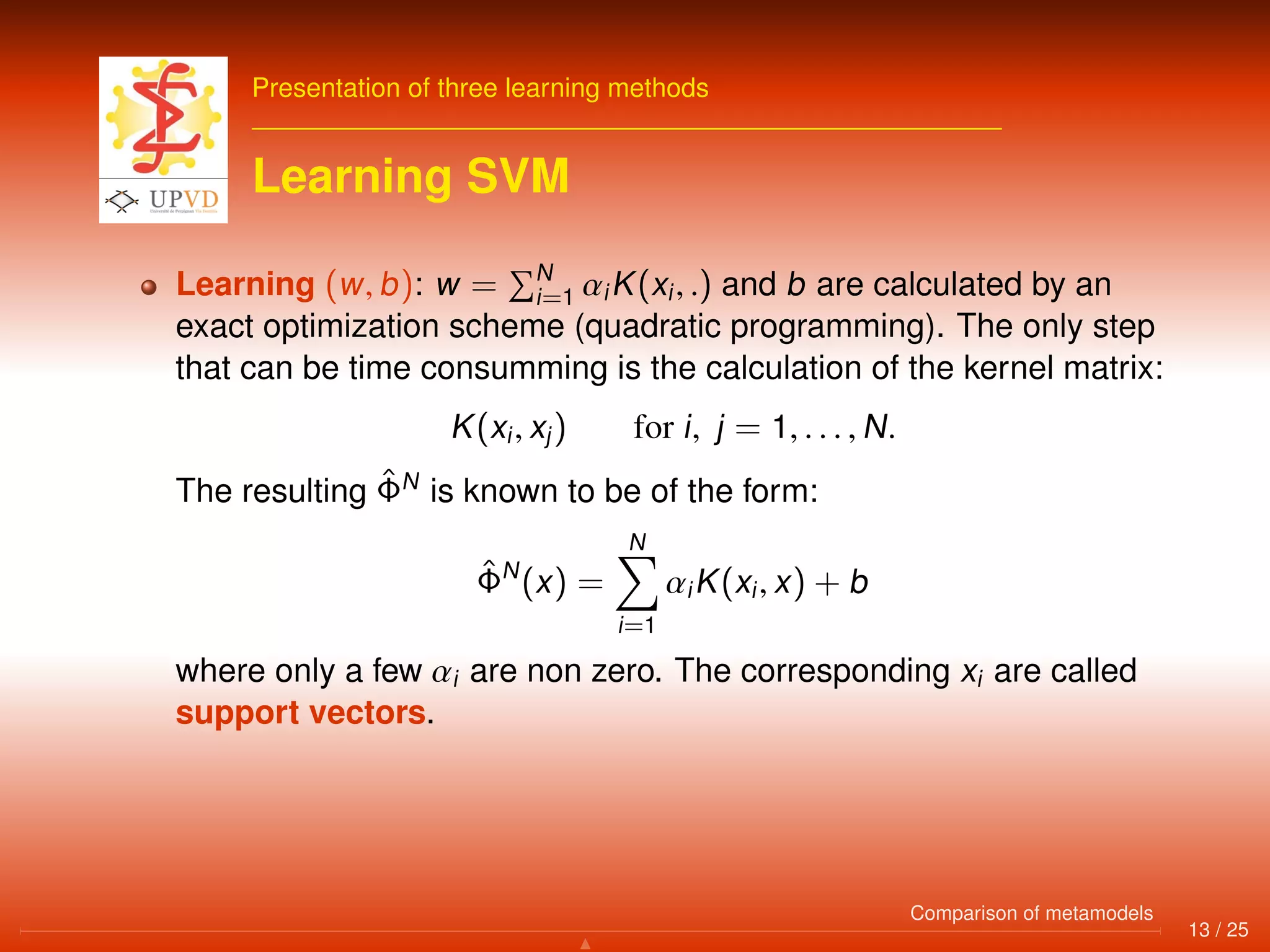Presentation of three learning methods
Learning SVM
Learning (w, b): w = N
i=1 αiK(xi, .) and b are calculated by an
exact optimization scheme (quadratic programming). The only step
that can be time consumming is the calculation of the kernel matrix:
K(xi, xj) for i, j = 1, . . . , N.
The resulting ˆΦN
is known to be of the form:
ˆΦN
(x) =
N
i=1
αiK(xi, x) + b
where only a few αi are non zero. The corresponding xi are called
support vectors.
13 / 25
Comparison of metamodels
 