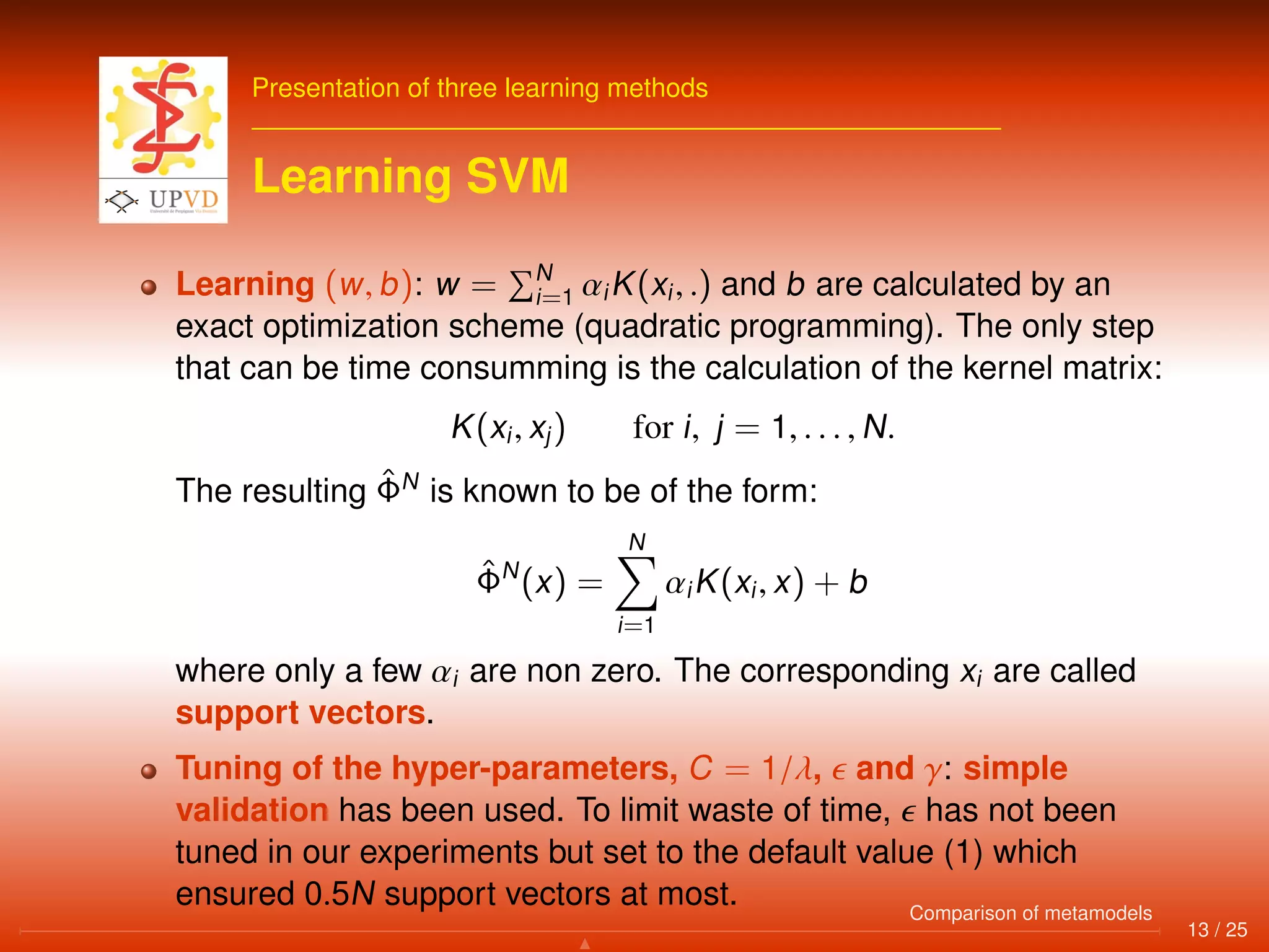 Presentation of three learning methods
Learning SVM
Learning (w, b): w = N
i=1 αiK(xi, .) and b are calculated by an
exact optimization scheme (quadratic programming). The only step
that can be time consumming is the calculation of the kernel matrix:
K(xi, xj) for i, j = 1, . . . , N.
The resulting ˆΦN
is known to be of the form:
ˆΦN
(x) =
N
i=1
αiK(xi, x) + b
where only a few αi are non zero. The corresponding xi are called
support vectors.
Tuning of the hyper-parameters, C = 1/λ, and γ: simple
validation has been used. To limit waste of time, has not been
tuned in our experiments but set to the default value (1) which
ensured 0.5N support vectors at most.
13 / 25
Comparison of metamodels
 
