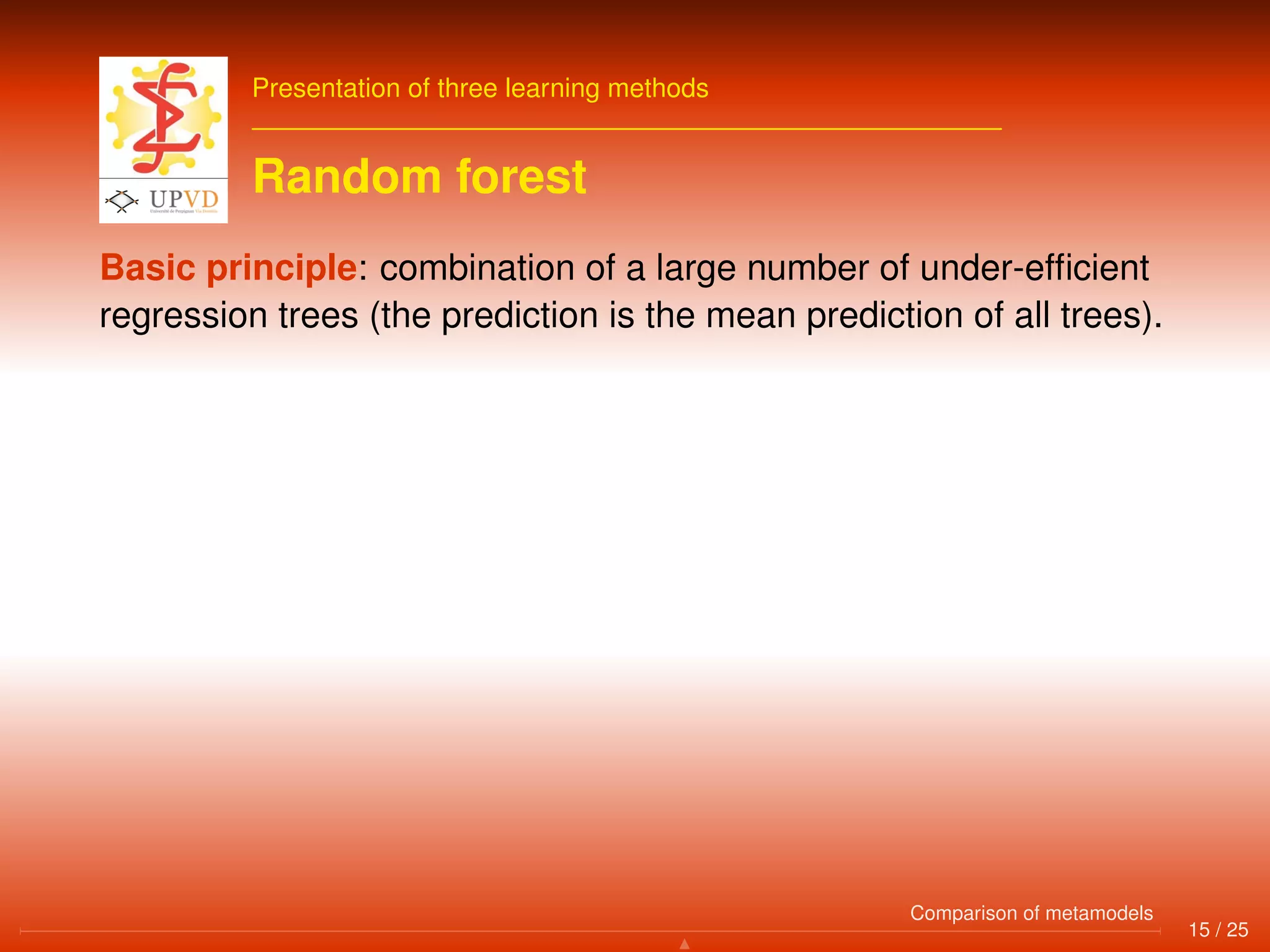 Presentation of three learning methods
Random forest
Basic principle: combination of a large number of under-efﬁcient
regression trees (the prediction is the mean prediction of all trees).
15 / 25
Comparison of metamodels
 