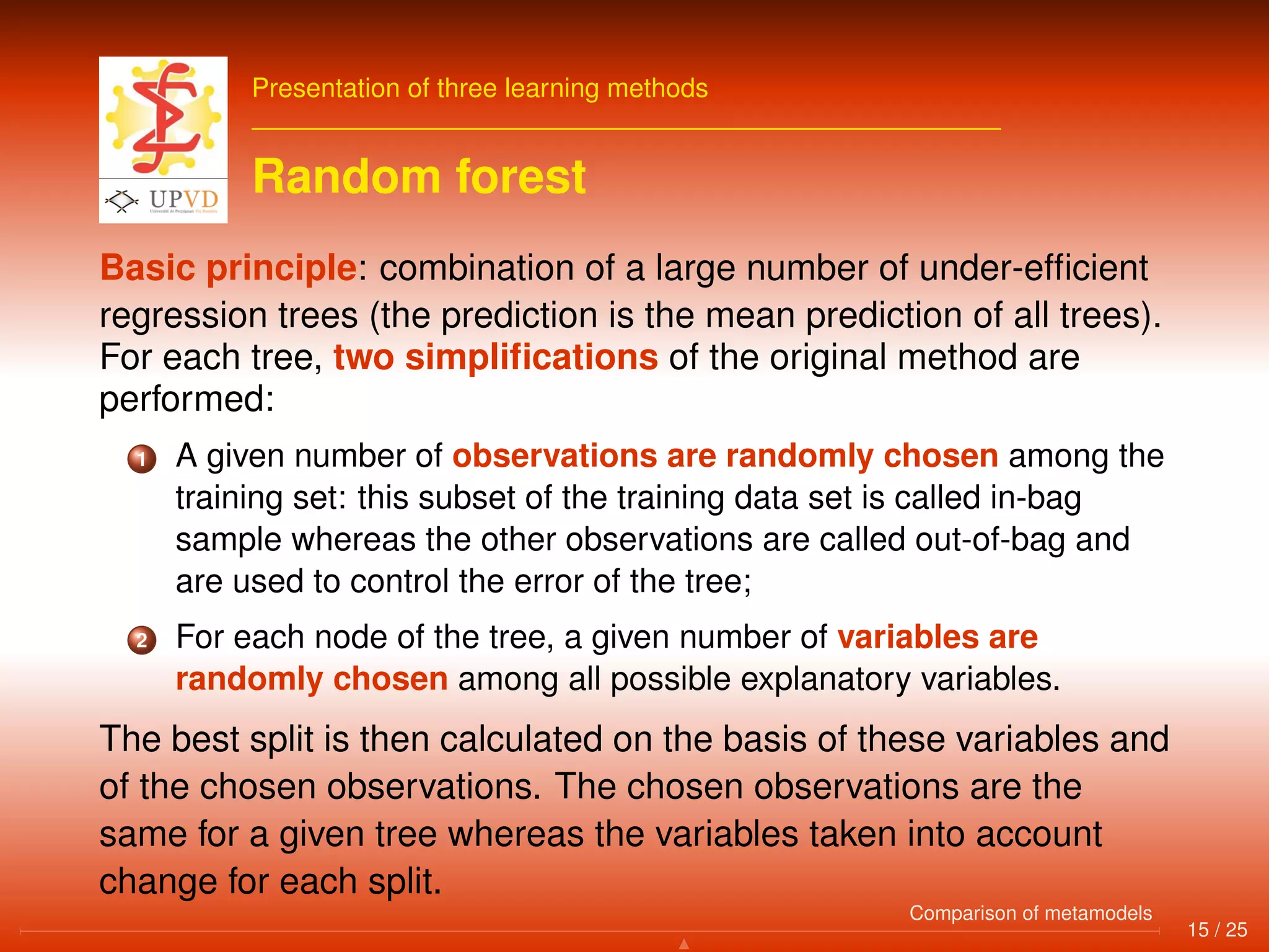 Presentation of three learning methods
Random forest
Basic principle: combination of a large number of under-efﬁcient
regression trees (the prediction is the mean prediction of all trees).
For each tree, two simpliﬁcations of the original method are
performed:
1 A given number of observations are randomly chosen among the
training set: this subset of the training data set is called in-bag
sample whereas the other observations are called out-of-bag and
are used to control the error of the tree;
2 For each node of the tree, a given number of variables are
randomly chosen among all possible explanatory variables.
The best split is then calculated on the basis of these variables and
of the chosen observations. The chosen observations are the
same for a given tree whereas the variables taken into account
change for each split.
15 / 25
Comparison of metamodels
 