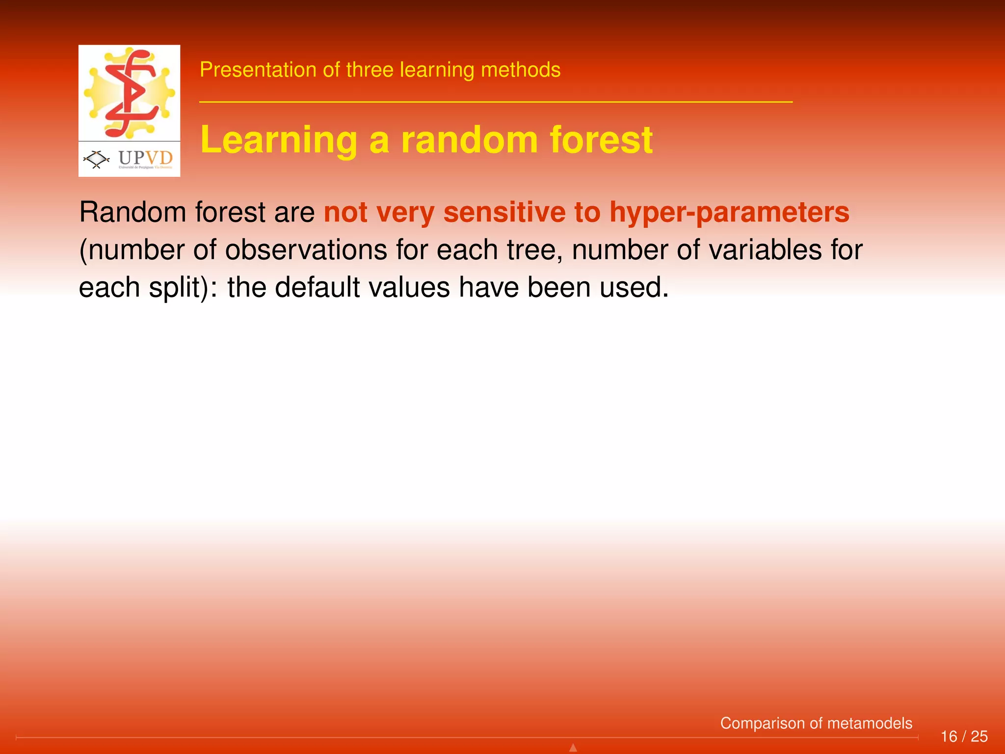 Presentation of three learning methods
Learning a random forest
Random forest are not very sensitive to hyper-parameters
(number of observations for each tree, number of variables for
each split): the default values have been used.
16 / 25
Comparison of metamodels
 