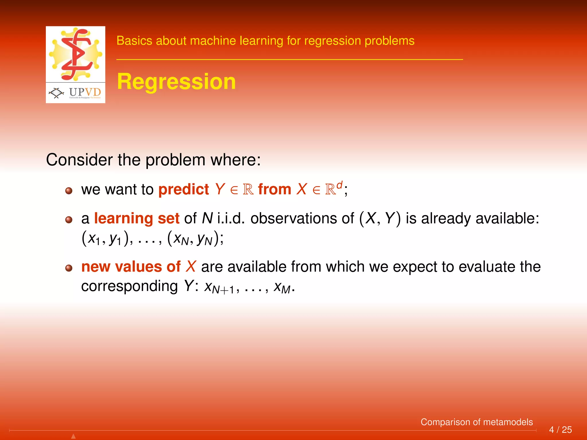 Basics about machine learning for regression problems
Regression
Consider the problem where:
we want to predict Y ∈ R from X ∈ Rd
;
a learning set of N i.i.d. observations of (X, Y) is already available:
(x1, y1), . . . , (xN, yN);
new values of X are available from which we expect to evaluate the
corresponding Y: xN+1, . . . , xM.
4 / 25
Comparison of metamodels
 