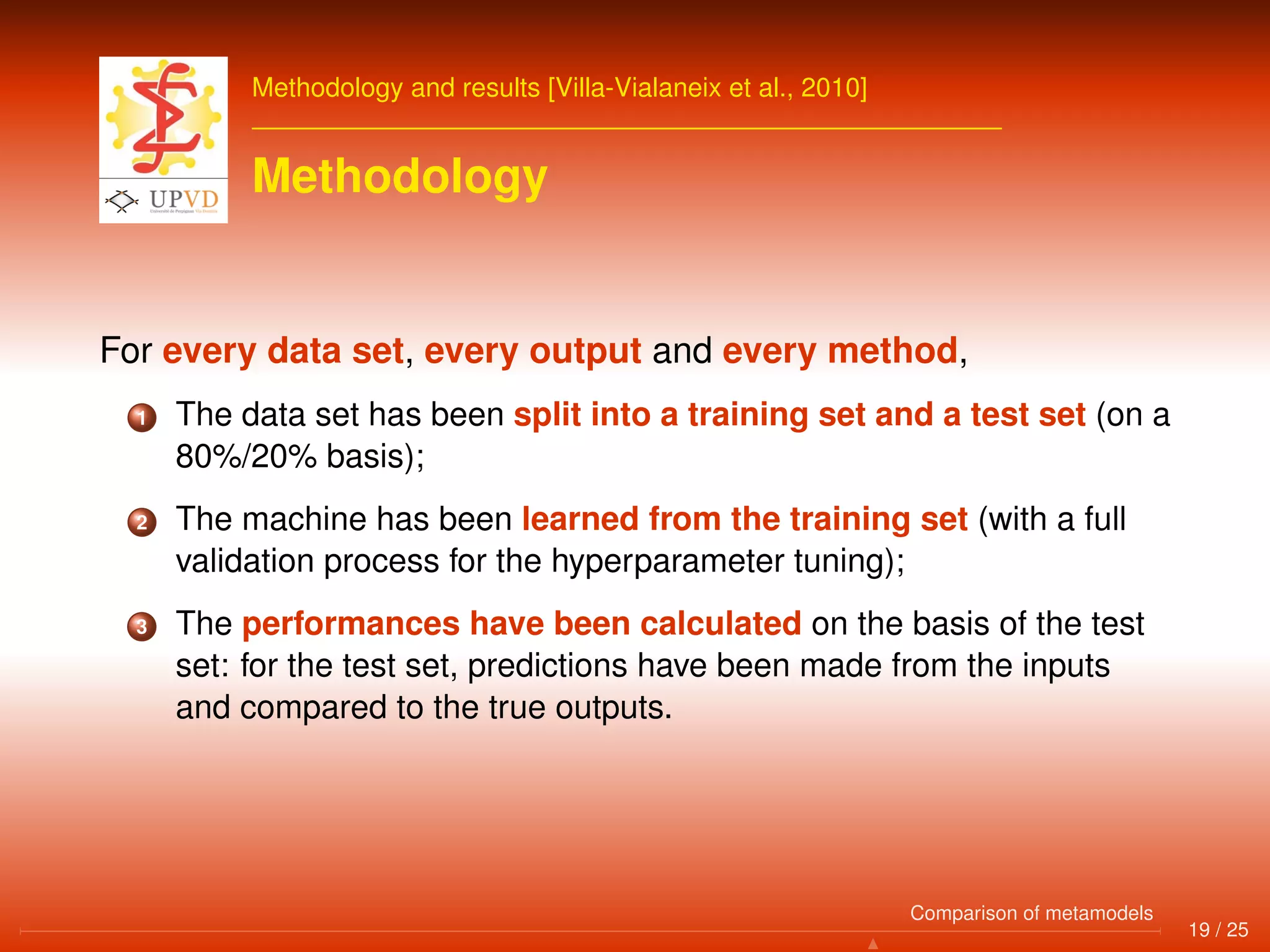 Methodology and results [Villa-Vialaneix et al., 2010]
Methodology
For every data set, every output and every method,
1 The data set has been split into a training set and a test set (on a
80%/20% basis);
2 The machine has been learned from the training set (with a full
validation process for the hyperparameter tuning);
3 The performances have been calculated on the basis of the test
set: for the test set, predictions have been made from the inputs
and compared to the true outputs.
19 / 25
Comparison of metamodels
 