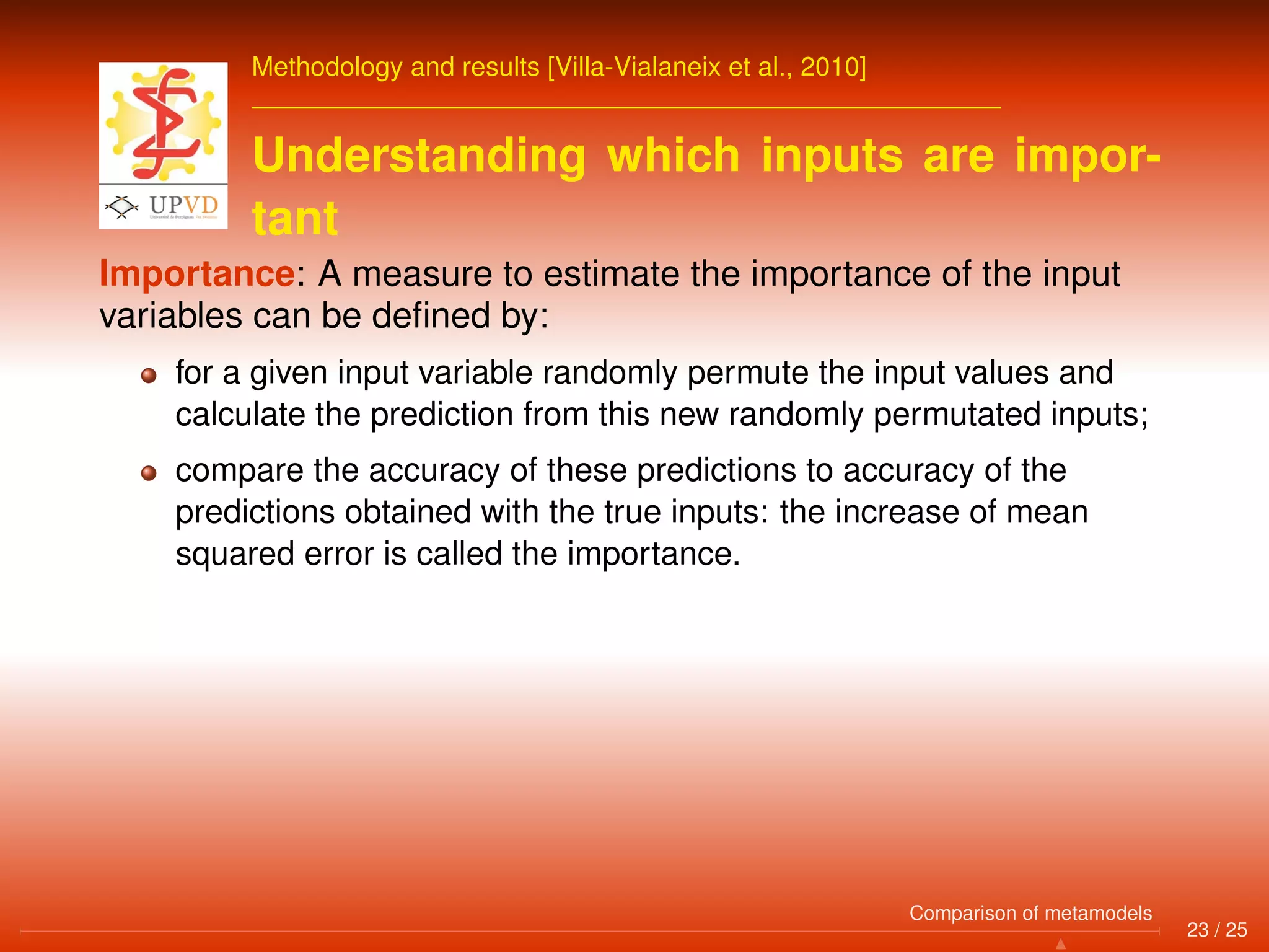 Methodology and results [Villa-Vialaneix et al., 2010]
Understanding which inputs are impor-
tant
Importance: A measure to estimate the importance of the input
variables can be deﬁned by:
for a given input variable randomly permute the input values and
calculate the prediction from this new randomly permutated inputs;
compare the accuracy of these predictions to accuracy of the
predictions obtained with the true inputs: the increase of mean
squared error is called the importance.
23 / 25
Comparison of metamodels
 